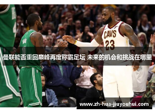 曼联能否重回巅峰再度称霸足坛 未来的机会和挑战在哪里