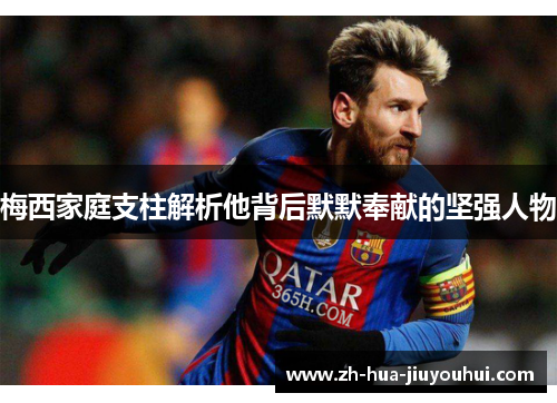 梅西家庭支柱解析他背后默默奉献的坚强人物