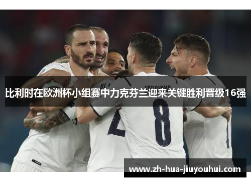 比利时在欧洲杯小组赛中力克芬兰迎来关键胜利晋级16强 比利时在欧洲杯小组赛中力克芬兰迎来关键胜利晋级16强