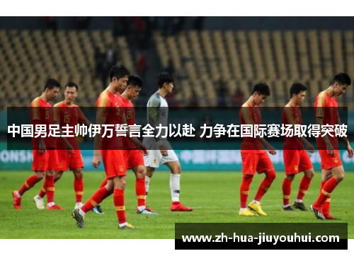 中国男足主帅伊万誓言全力以赴 力争在国际赛场取得突破