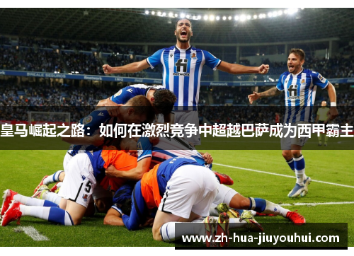 皇马崛起之路:如何在激烈竞争中超越巴萨成为西甲霸主 皇马崛起之路:如何在激烈竞争中超越巴萨成为西甲霸主